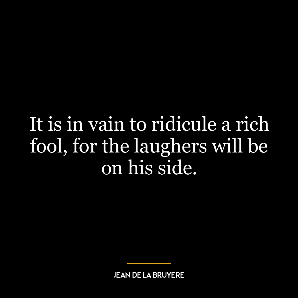 It is in vain to ridicule a rich fool, for the laughers will be on his side.