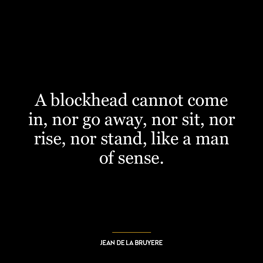 A blockhead cannot come in, nor go away, nor sit, nor rise, nor stand, like a man of sense.