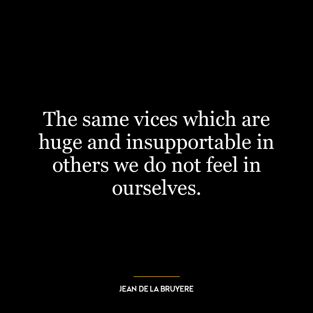 The same vices which are huge and insupportable in others we do not feel in ourselves.