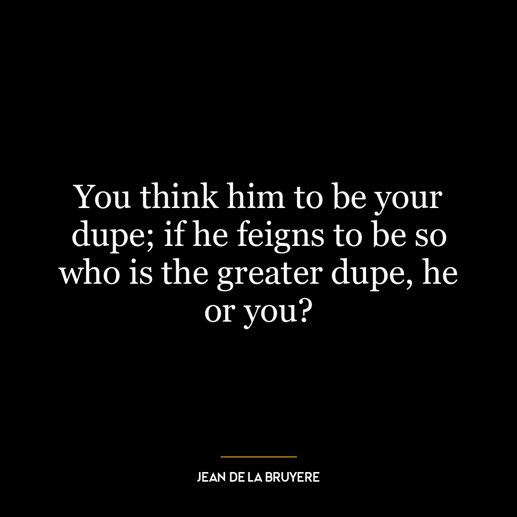 You think him to be your dupe; if he feigns to be so who is the greater dupe, he or you?