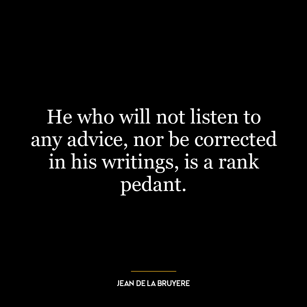 He who will not listen to any advice, nor be corrected in his writings, is a rank pedant.