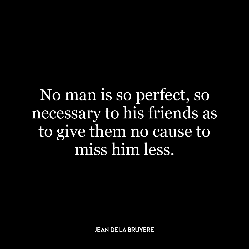 No man is so perfect, so necessary to his friends as to give them no cause to miss him less.