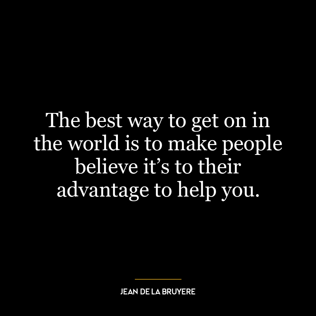 The best way to get on in the world is to make people believe it’s to their advantage to help you.