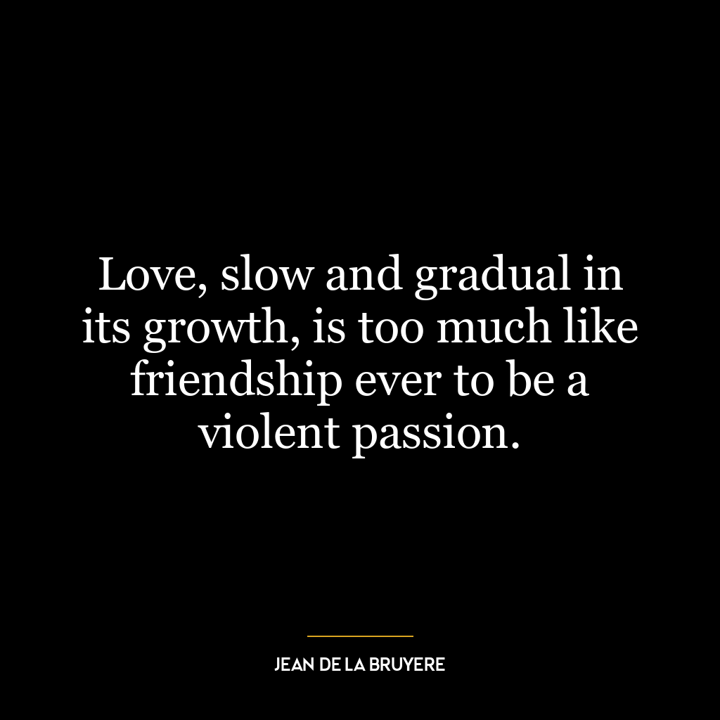 Love, slow and gradual in its growth, is too much like friendship ever to be a violent passion.