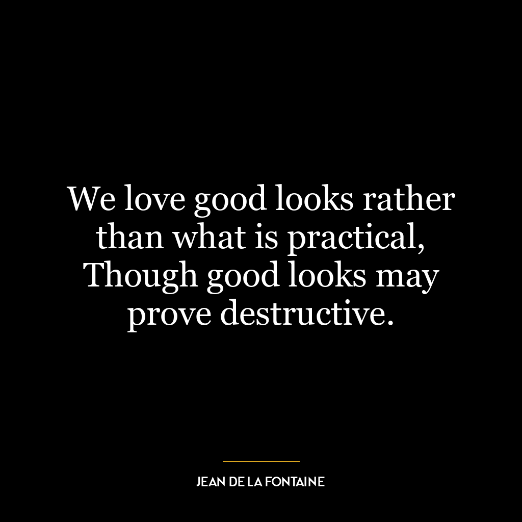 We love good looks rather than what is practical, Though good looks may prove destructive.