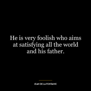 He is very foolish who aims at satisfying all the world and his father.