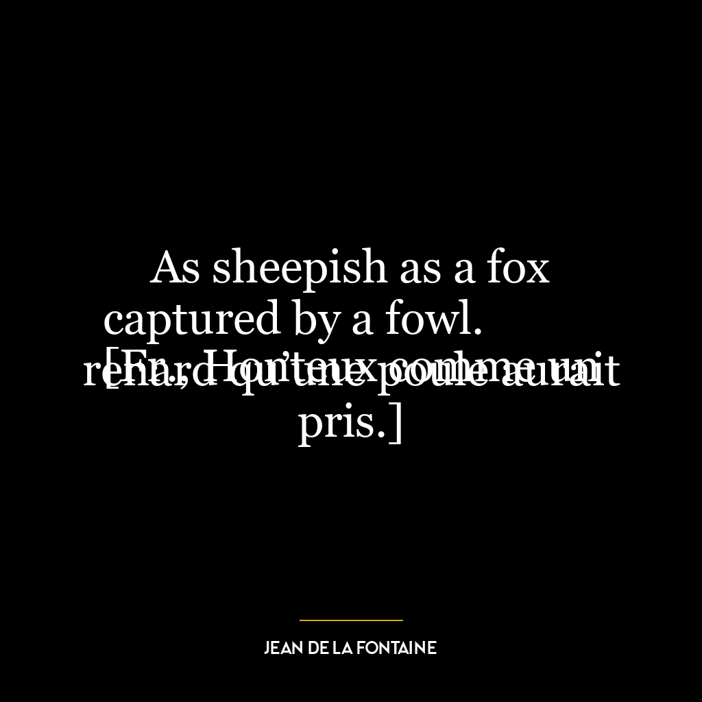 As sheepish as a fox captured by a fowl.
[Fr., Honteux comme un renard qu’une poule aurait pris.]