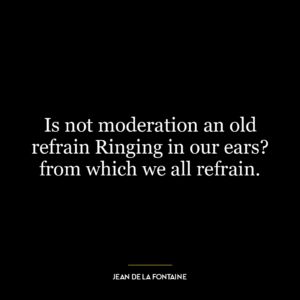 Is not moderation an old refrain Ringing in our ears? from which we all refrain.