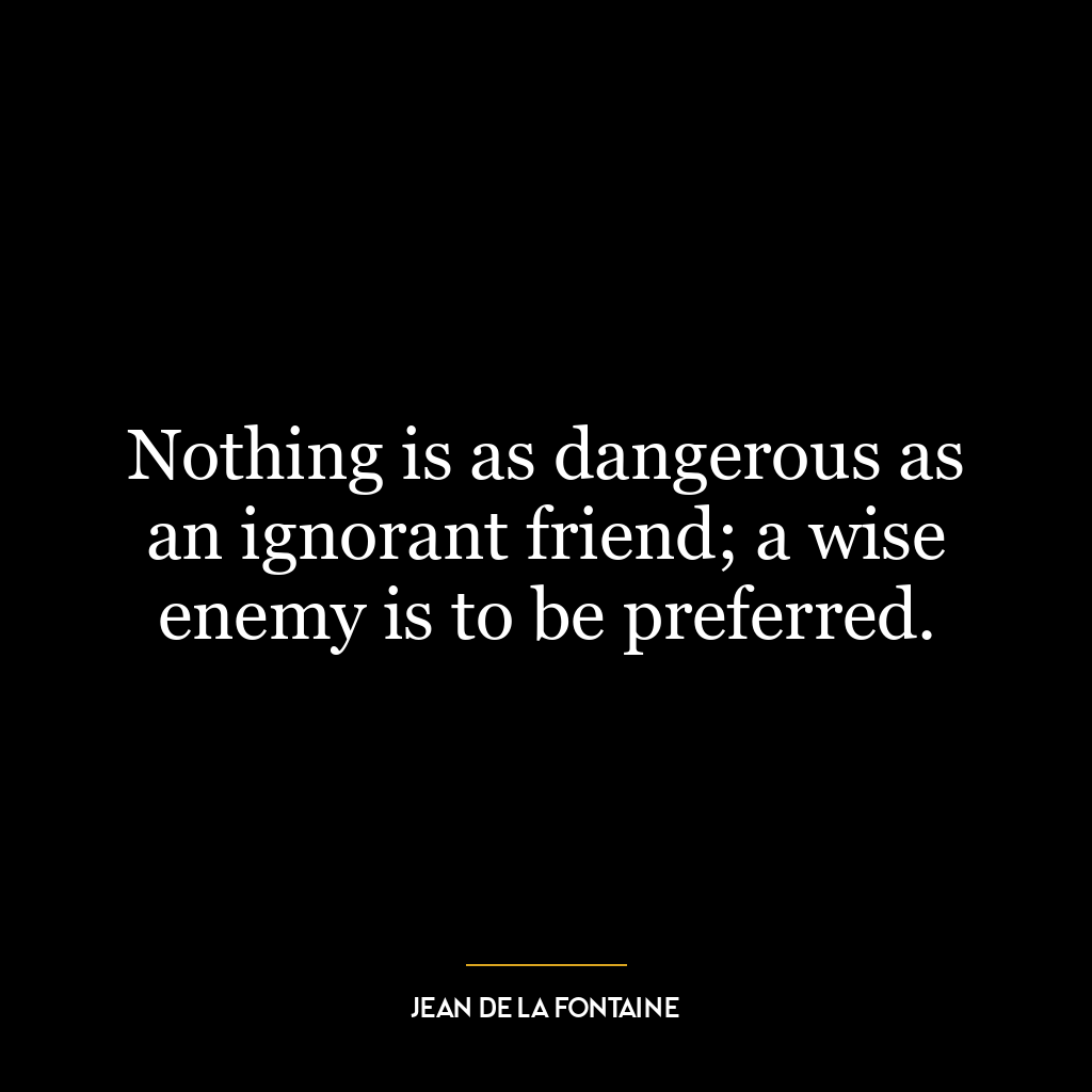 Nothing is as dangerous as an ignorant friend; a wise enemy is to be preferred.