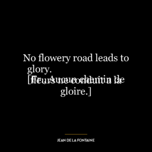 No flowery road leads to glory.
[Fr., Aucun chemin de fleurs ne conduit a la gloire.]