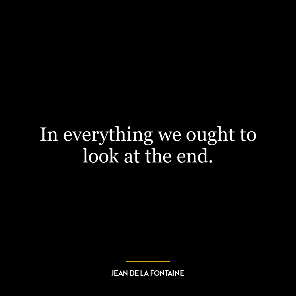 In everything we ought to look at the end.