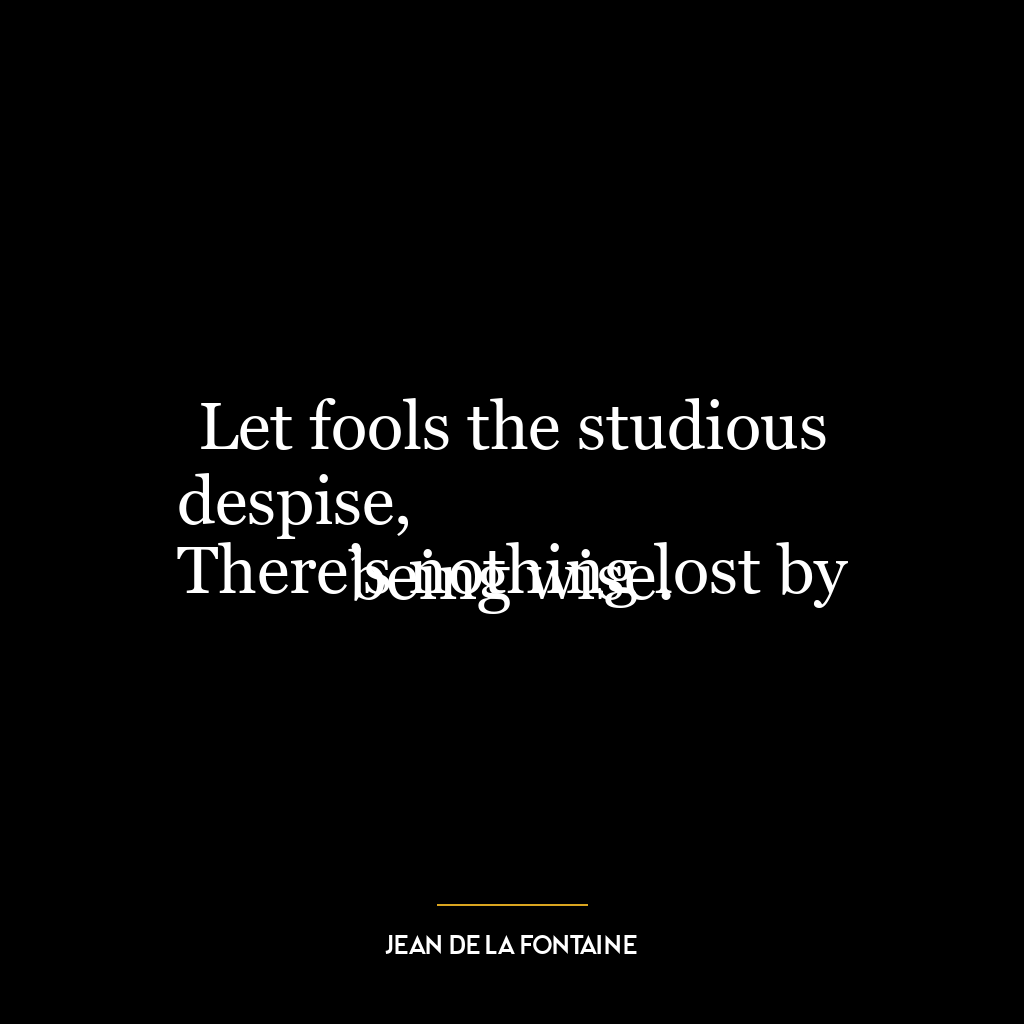 Let fools the studious despise,
There’s nothing lost by being wise.