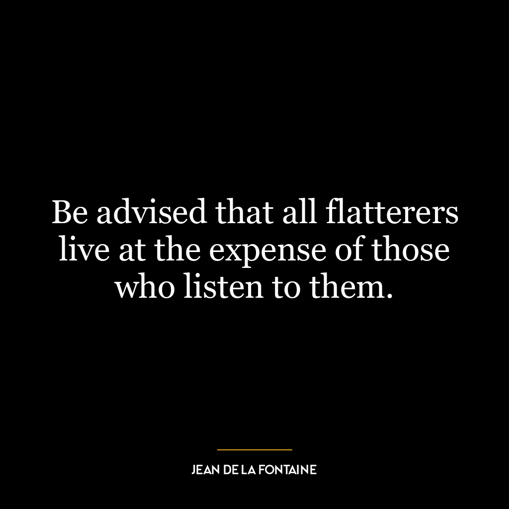 Be advised that all flatterers live at the expense of those who listen to them.