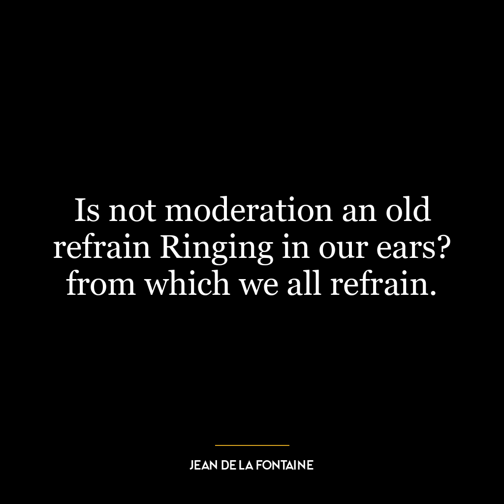 Is not moderation an old refrain Ringing in our ears? from which we all refrain.