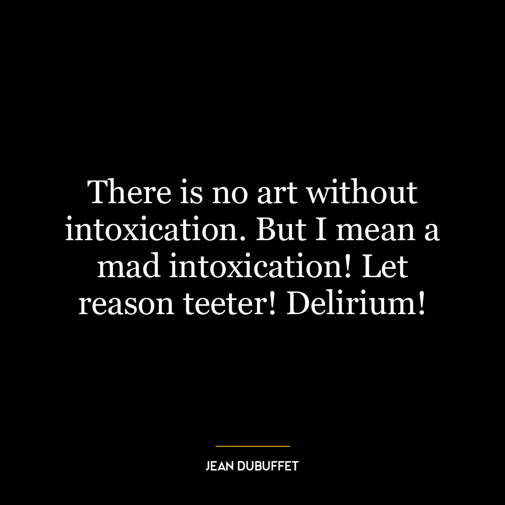 There is no art without intoxication. But I mean a mad intoxication! Let reason teeter! Delirium!