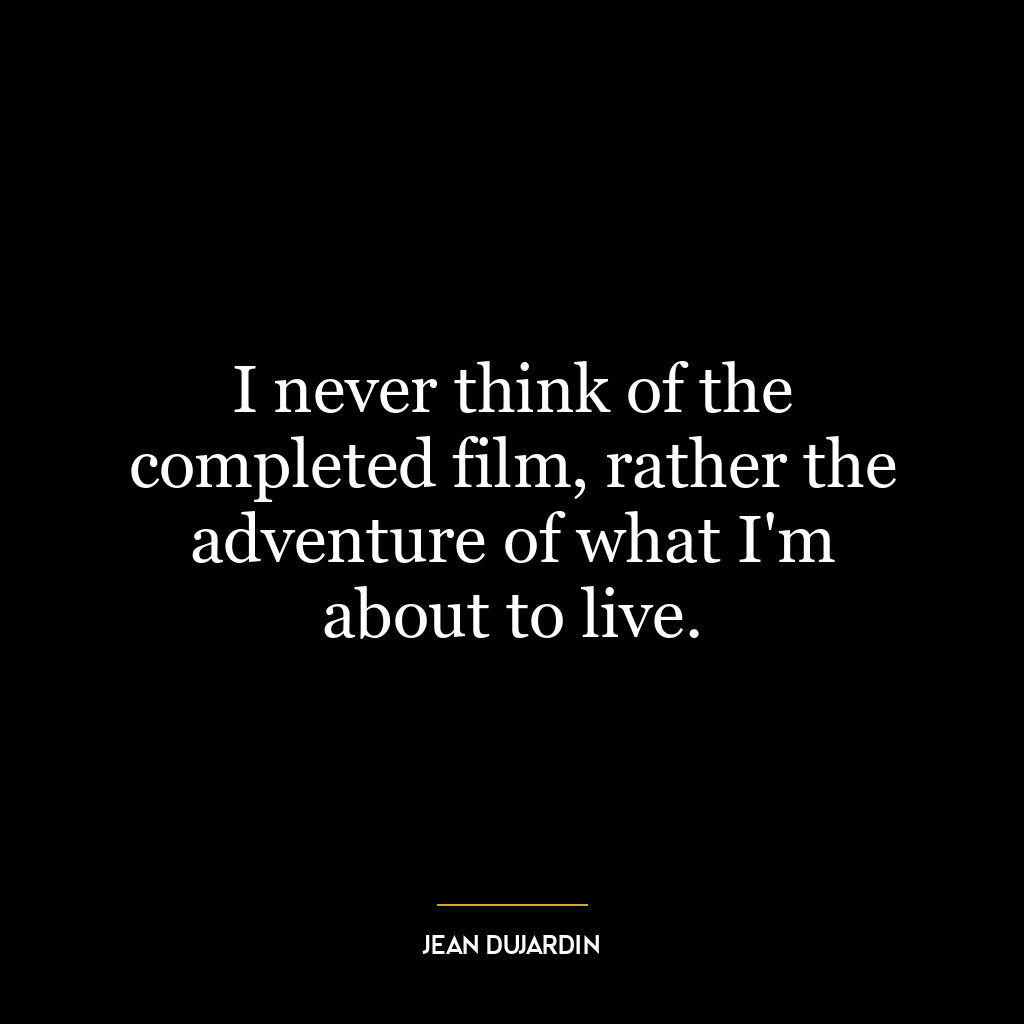 I never think of the completed film, rather the adventure of what I’m about to live.