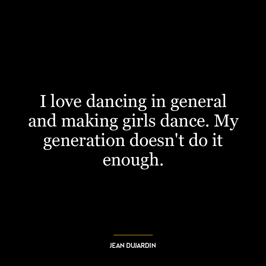 I love dancing in general and making girls dance. My generation doesn’t do it enough.