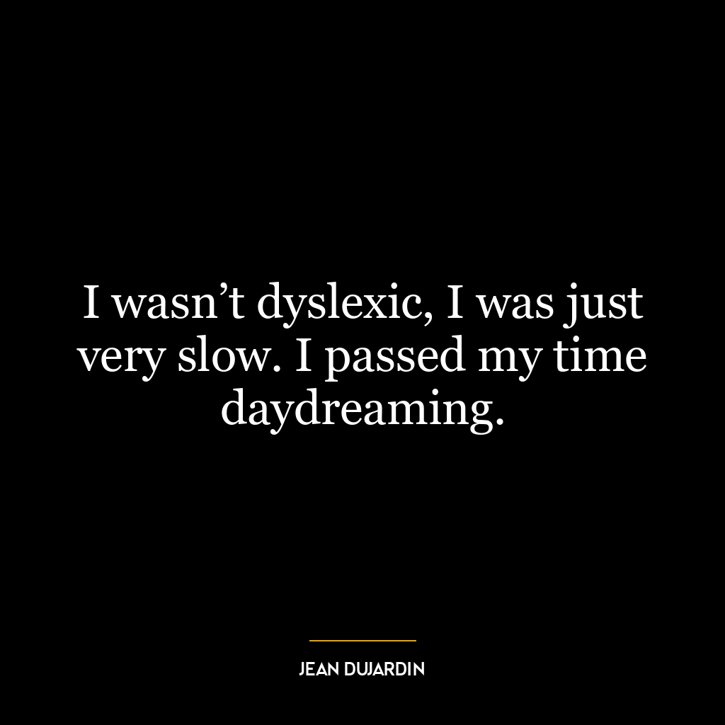 I wasn’t dyslexic, I was just very slow. I passed my time daydreaming.