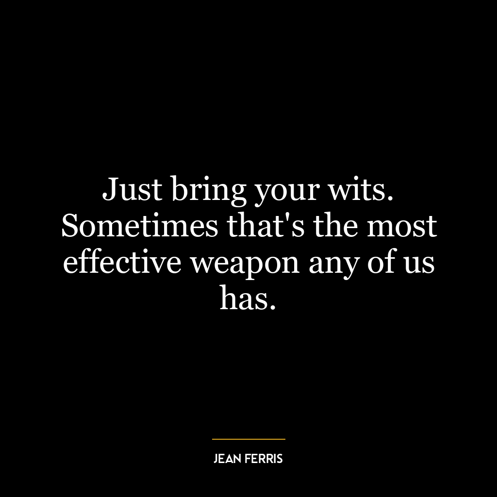 Just bring your wits. Sometimes that’s the most effective weapon any of us has.