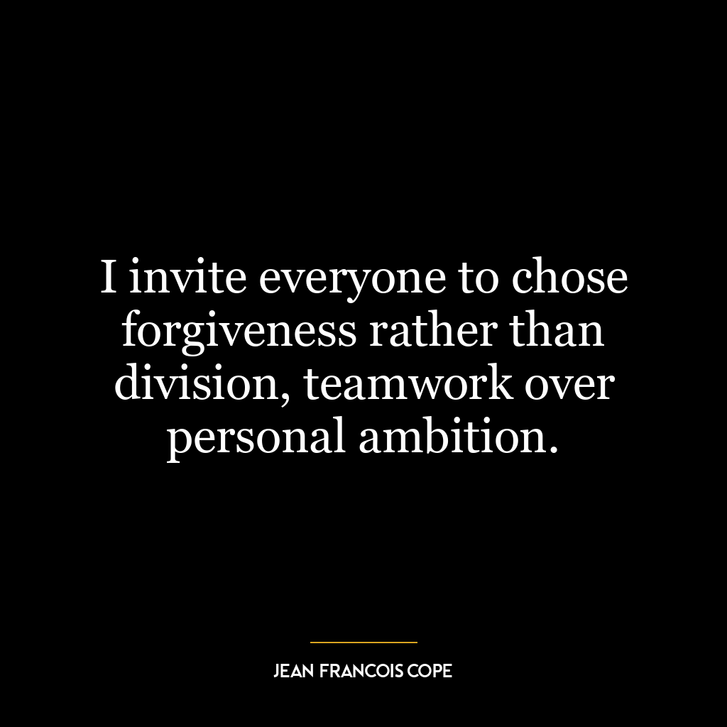 I invite everyone to chose forgiveness rather than division, teamwork over personal ambition.