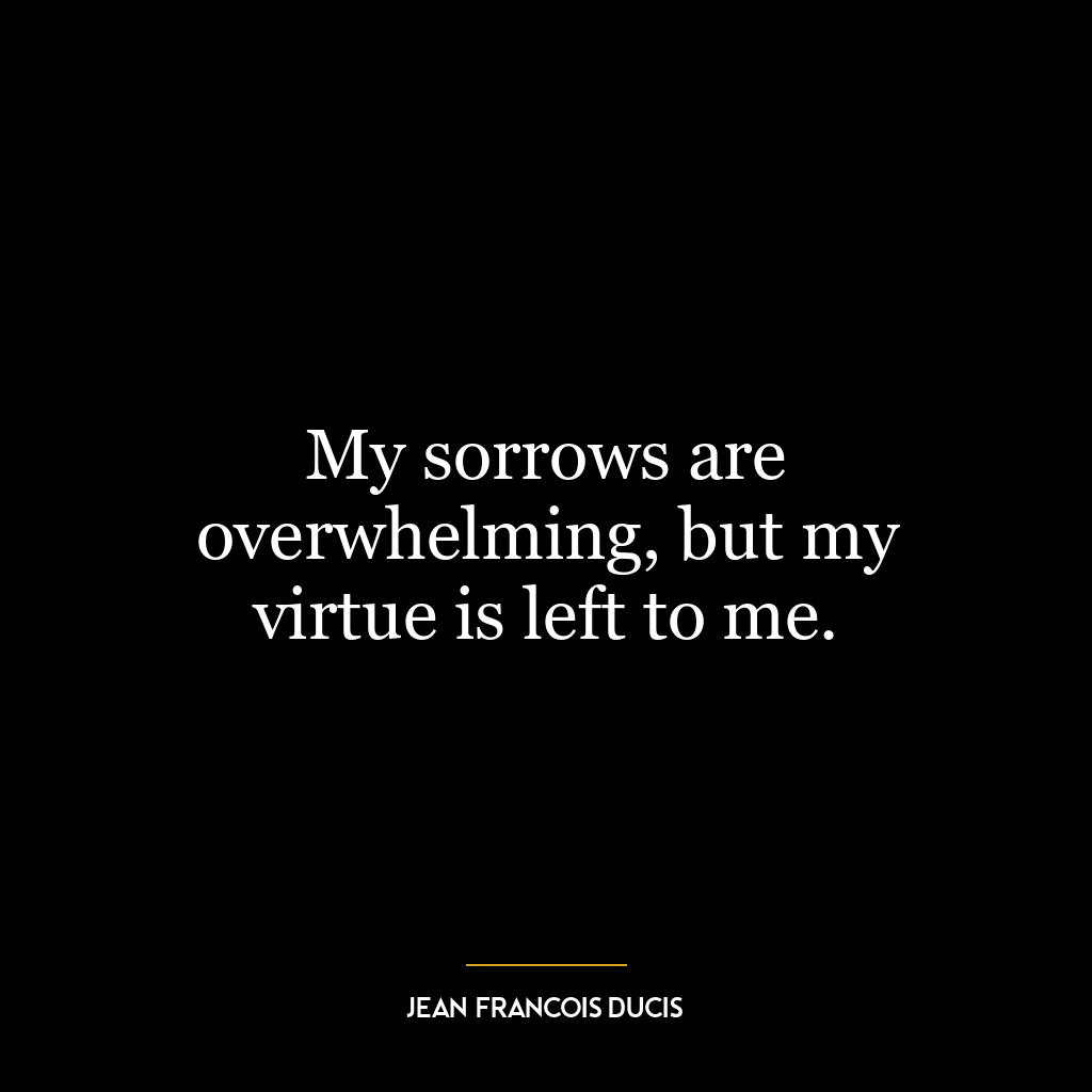 My sorrows are overwhelming, but my virtue is left to me.