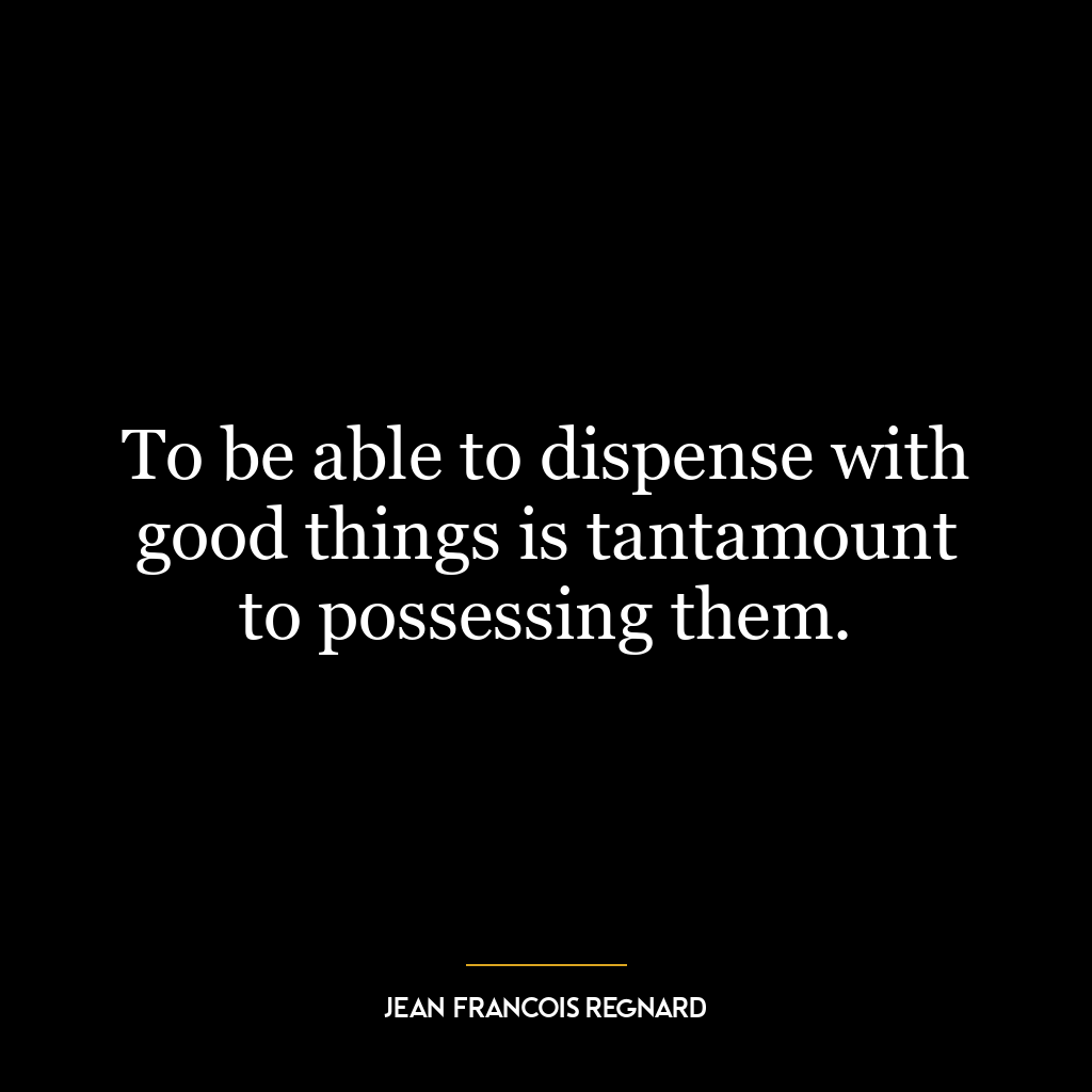 To be able to dispense with good things is tantamount to possessing them.