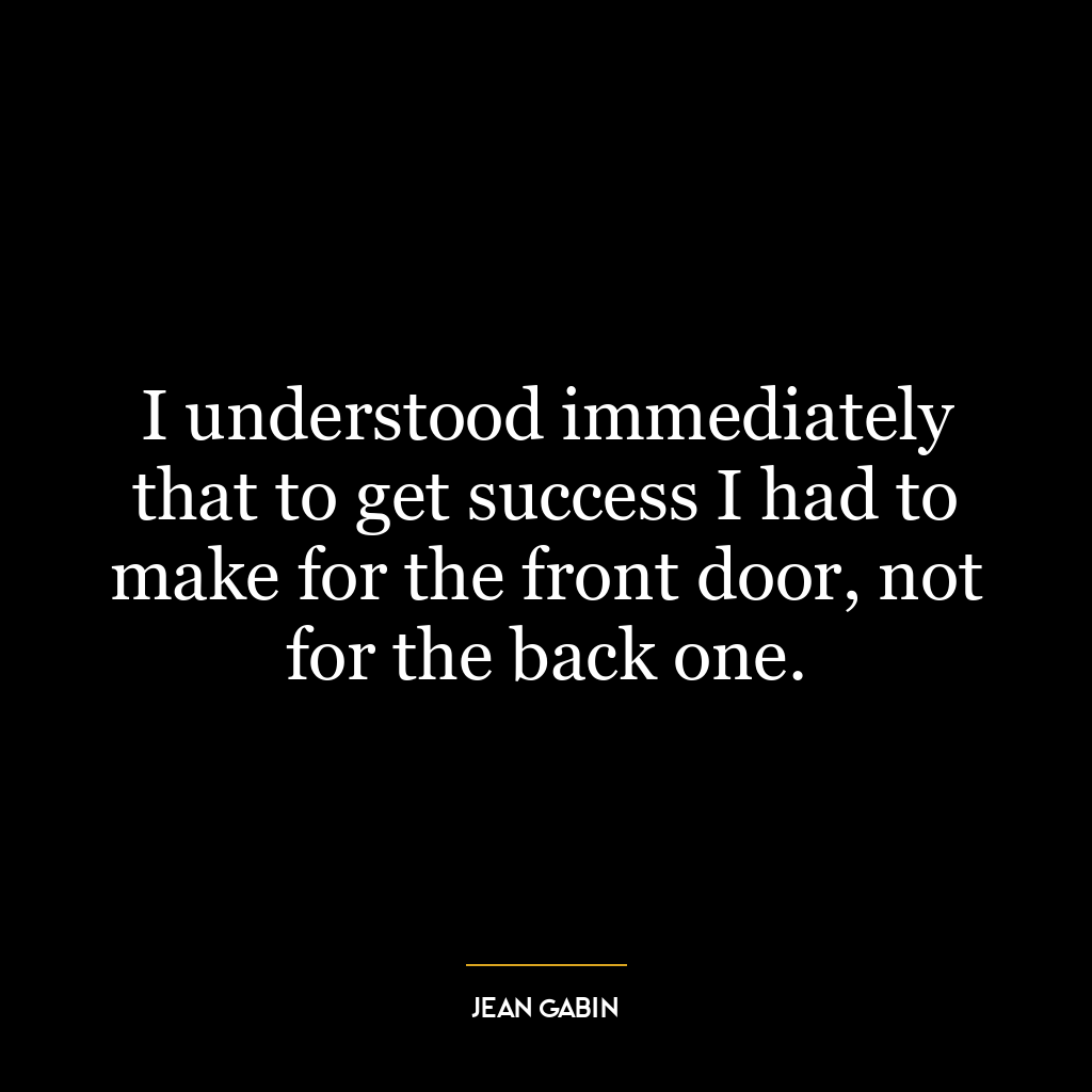 I understood immediately that to get success I had to make for the front door, not for the back one.