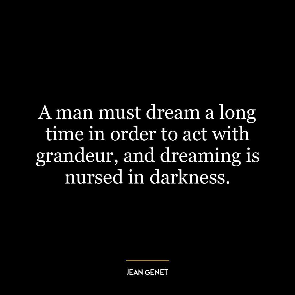 A man must dream a long time in order to act with grandeur, and dreaming is nursed in darkness.