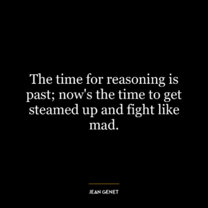 The time for reasoning is past; now’s the time to get steamed up and fight like mad.