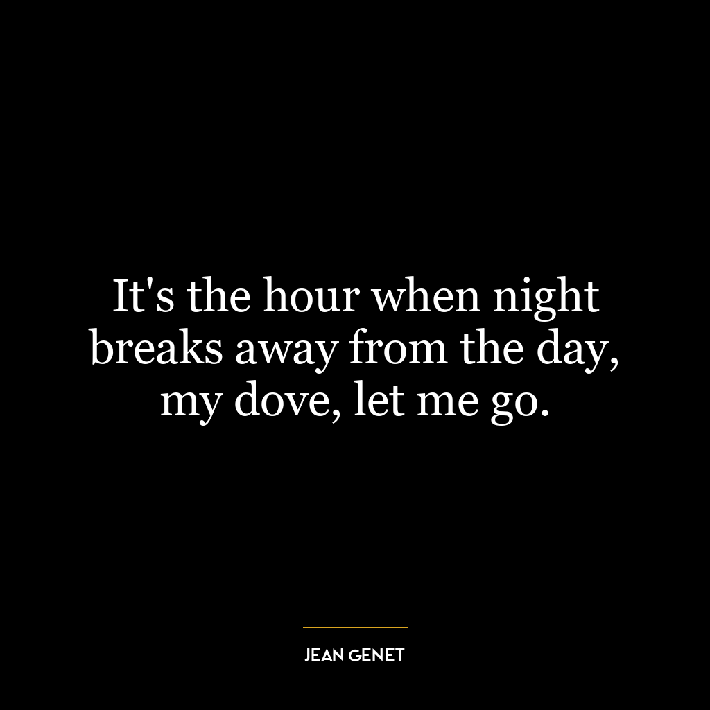 It’s the hour when night breaks away from the day, my dove, let me go.