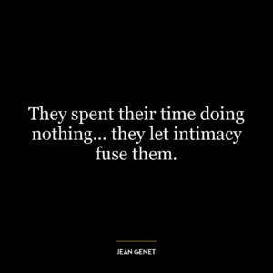 They spent their time doing nothing… they let intimacy fuse them.