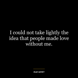 I could not take lightly the idea that people made love without me.