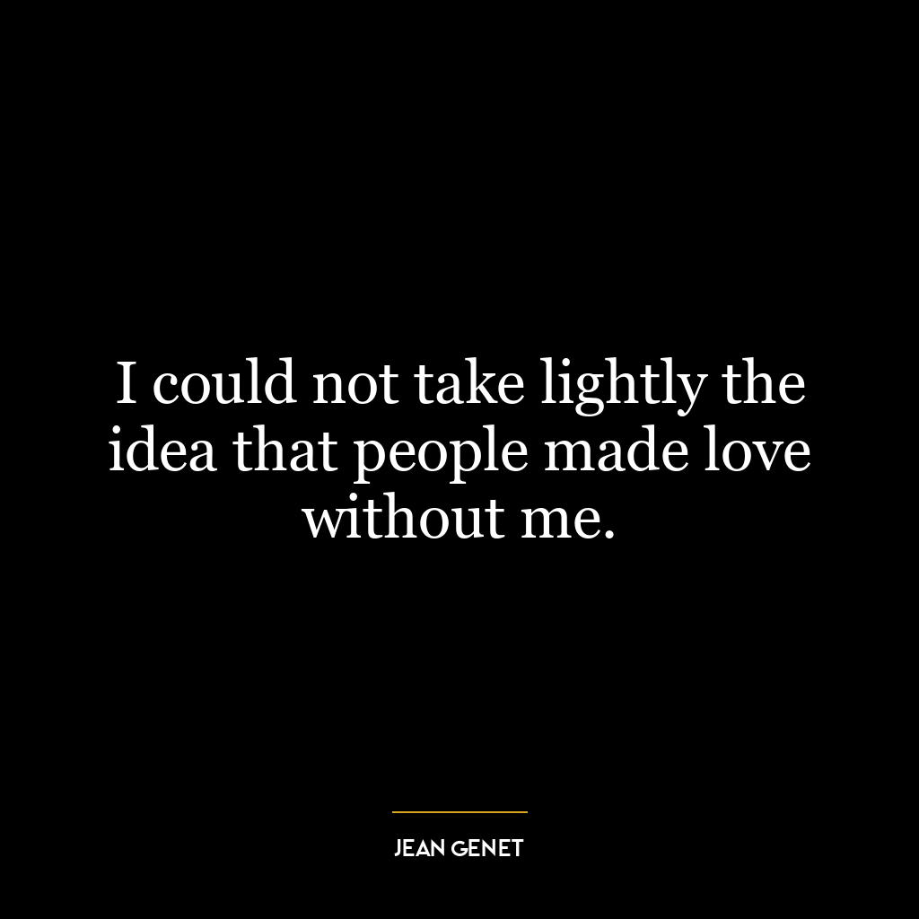 I could not take lightly the idea that people made love without me.