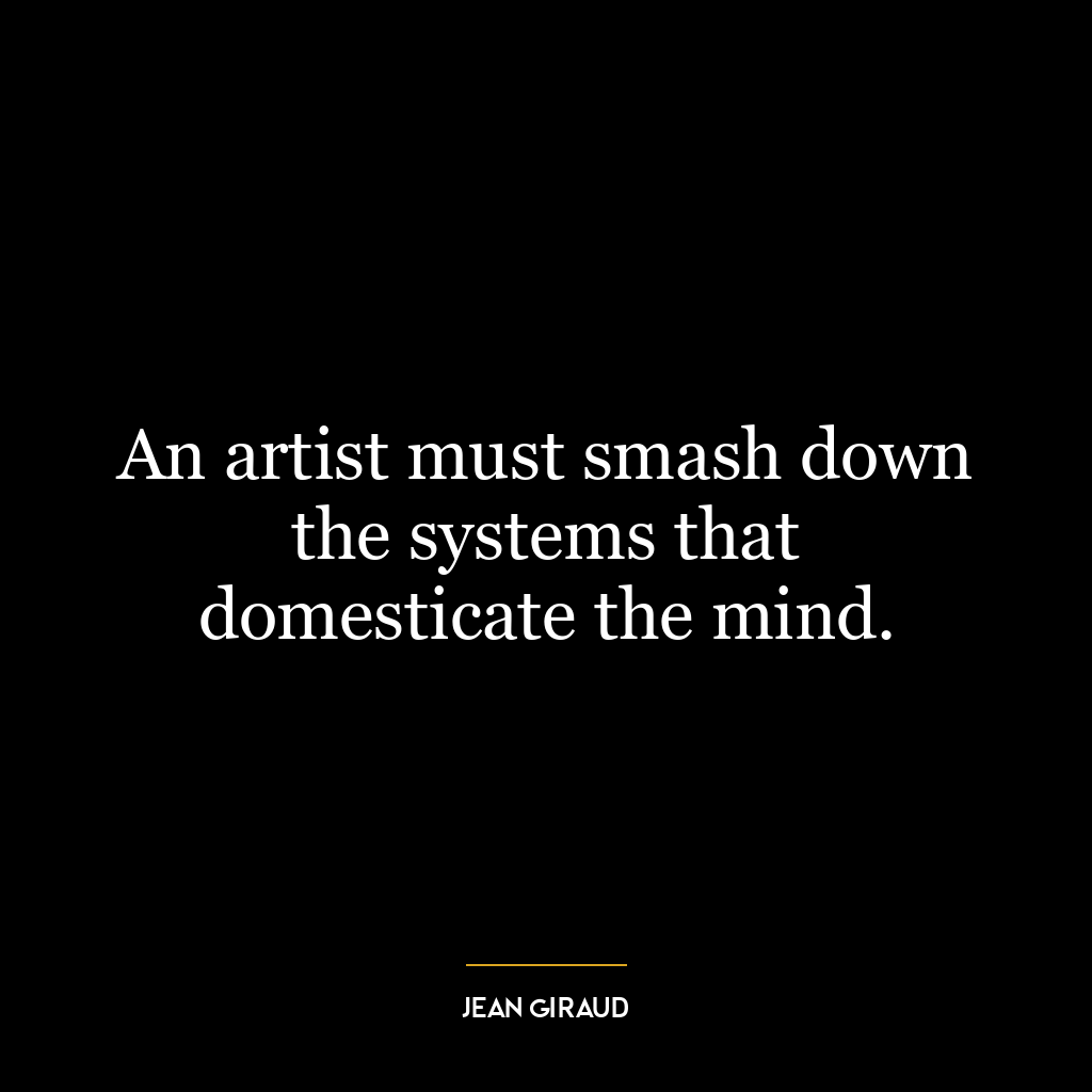 An artist must smash down the systems that domesticate the mind.