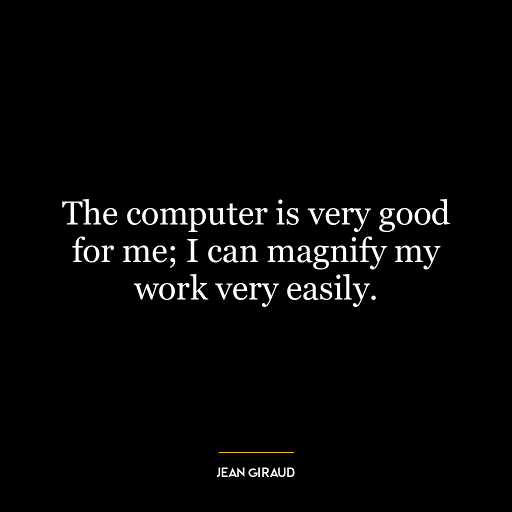 The computer is very good for me; I can magnify my work very easily.