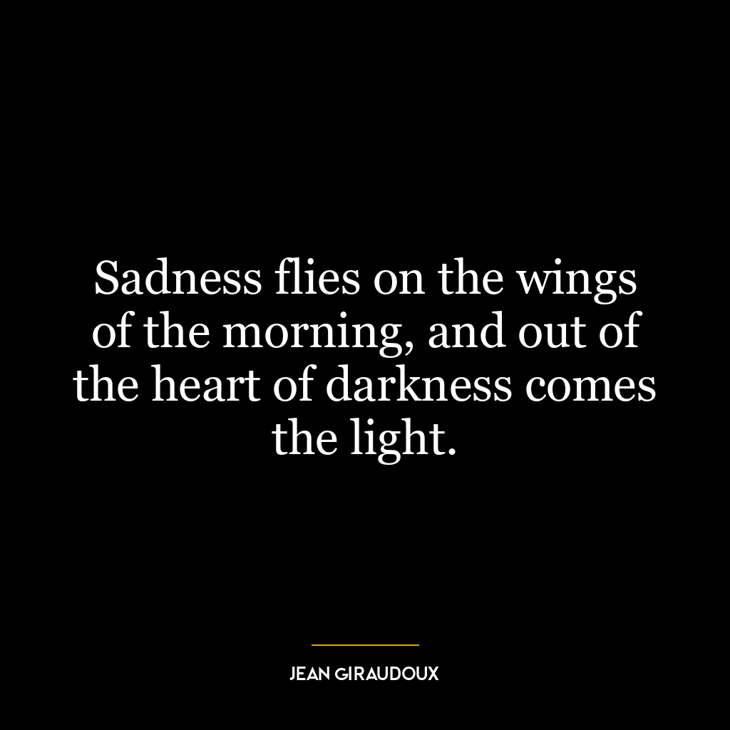 Sadness flies on the wings of the morning, and out of the heart of darkness comes the light.