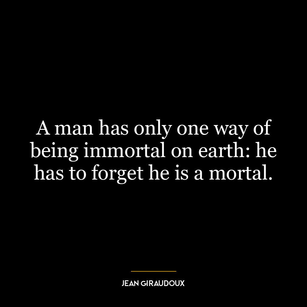 A man has only one way of being immortal on earth: he has to forget he is a mortal.