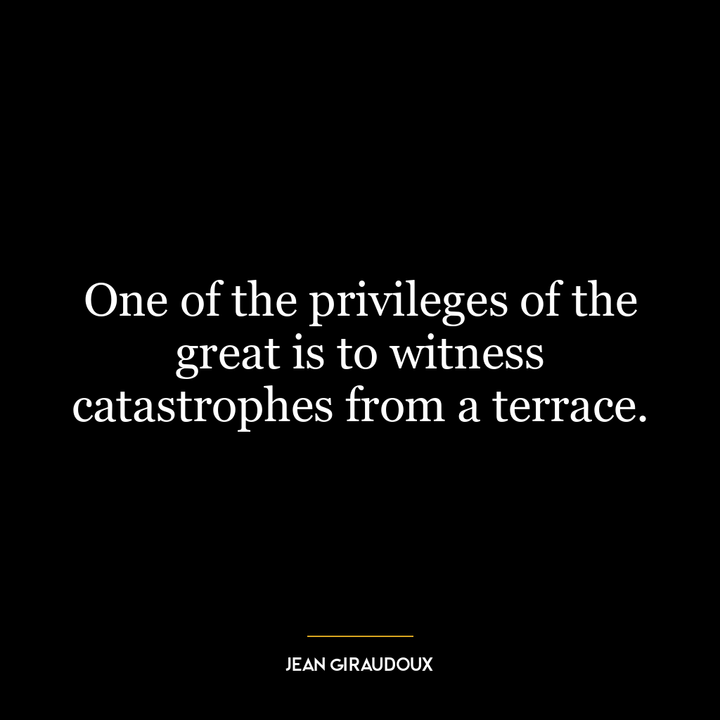 One of the privileges of the great is to witness catastrophes from a terrace.