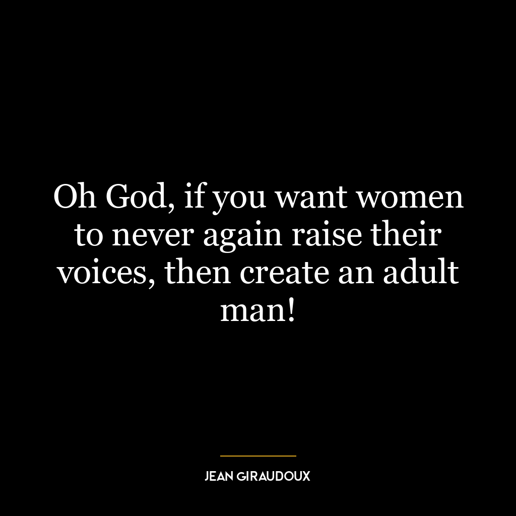 Oh God, if you want women to never again raise their voices, then create an adult man!