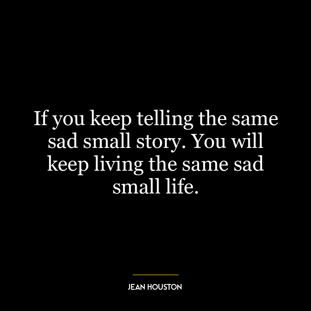 If you keep telling the same sad small story. You will keep living the same sad small life.