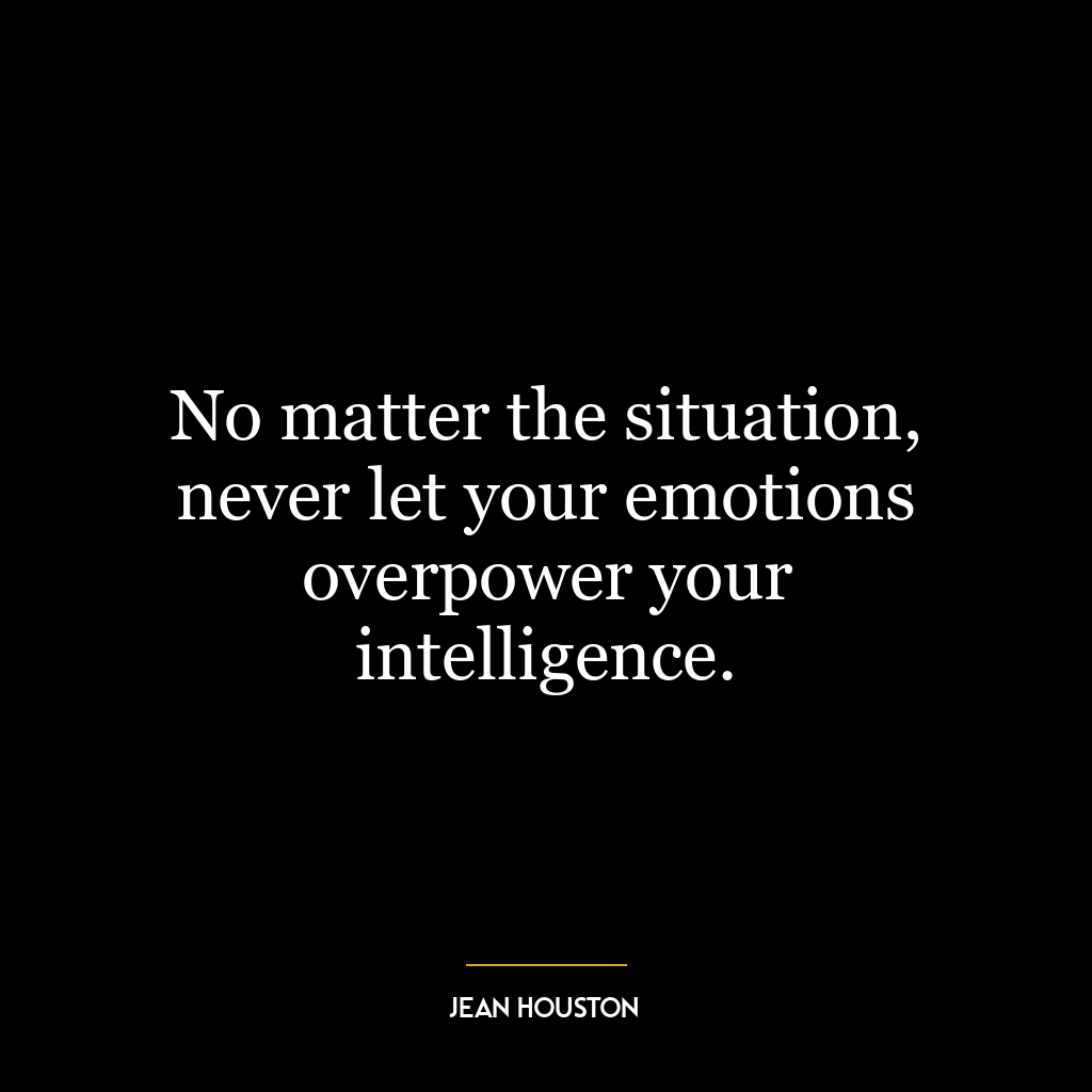 No matter the situation, never let your emotions overpower your intelligence.