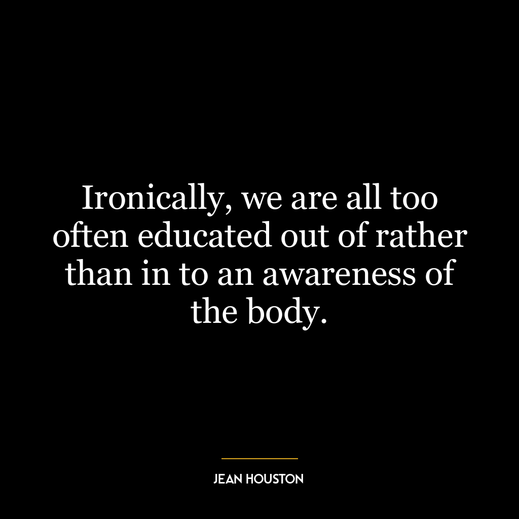 Ironically, we are all too often educated out of rather than in to an awareness of the body.