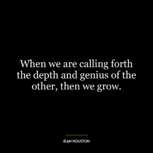 When we are calling forth the depth and genius of the other, then we grow.