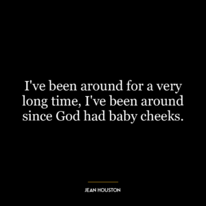 I’ve been around for a very long time, I’ve been around since God had baby cheeks.