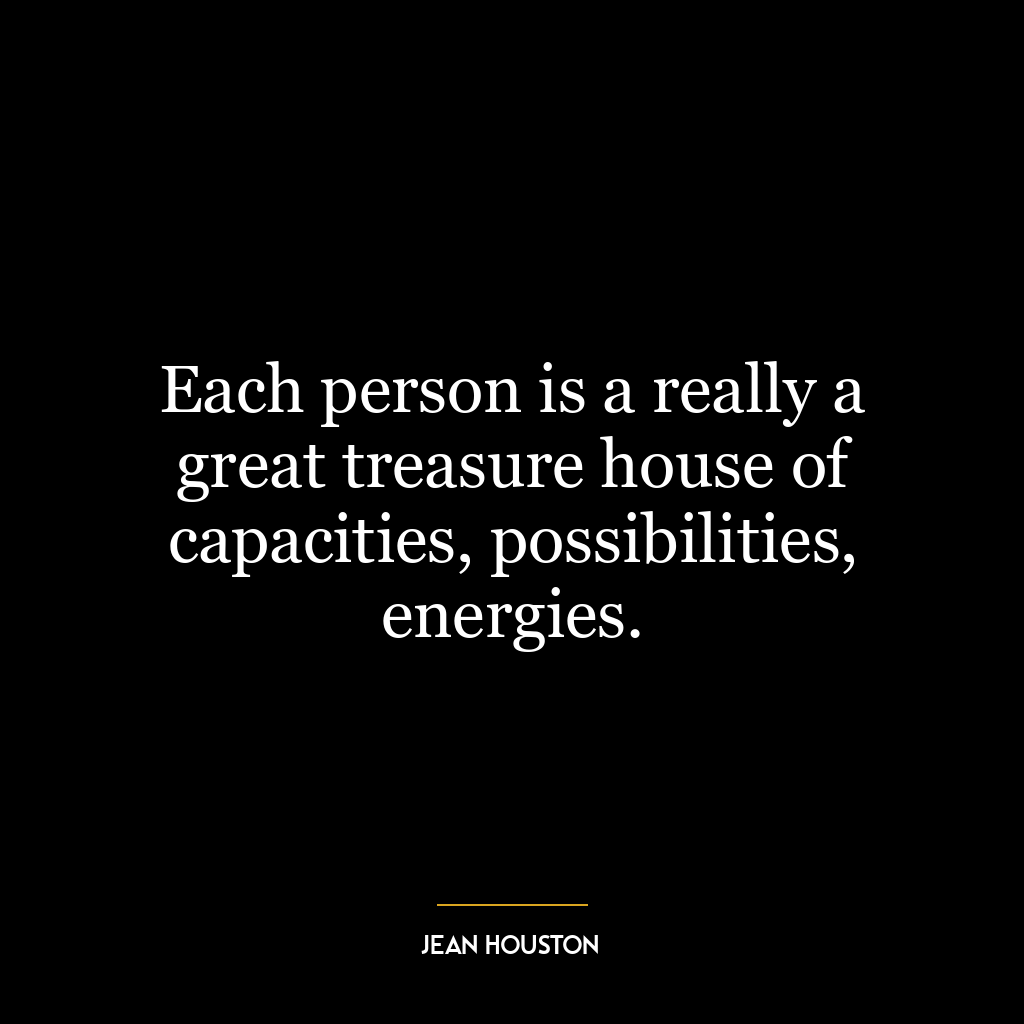 Each person is a really a great treasure house of capacities, possibilities, energies.