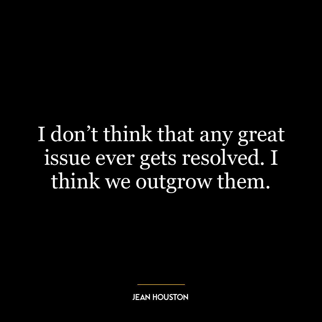 I don’t think that any great issue ever gets resolved. I think we outgrow them.