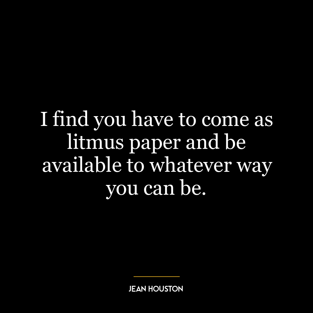 I find you have to come as litmus paper and be available to whatever way you can be.