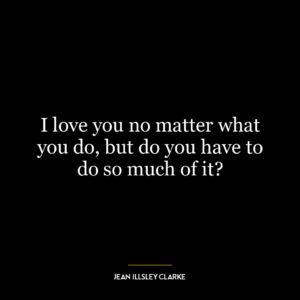 I love you no matter what you do, but do you have to do so much of it?