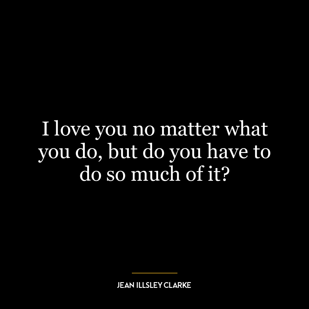 I love you no matter what you do, but do you have to do so much of it?