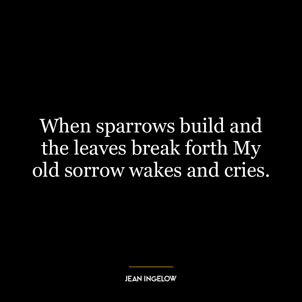 When sparrows build and the leaves break forth My old sorrow wakes and cries.